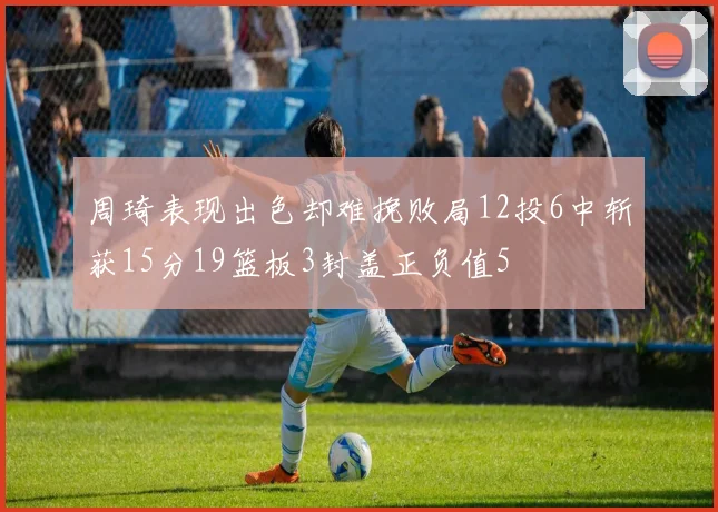 周琦表现出色却难挽败局12投6中斩获15分19篮板3封盖正负值5