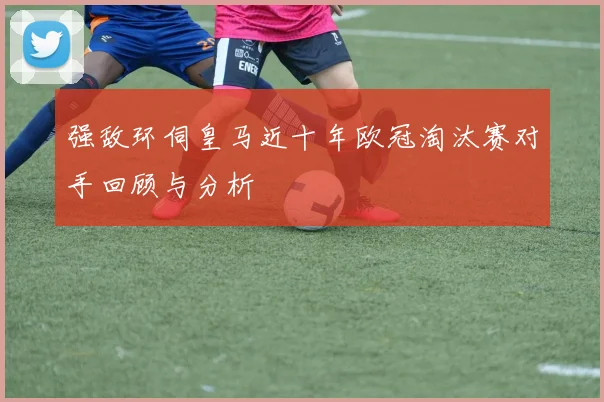 强敌环伺皇马近十年欧冠淘汰赛对手回顾与分析
