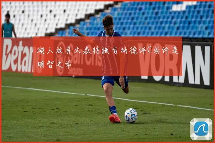 湖人放弃文森特换肯纳德评C或许是明智之举