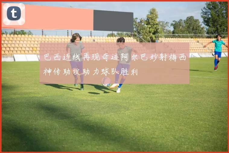 巴西连线再现奇迹阿尔巴妙射梅西神传助攻助力球队胜利