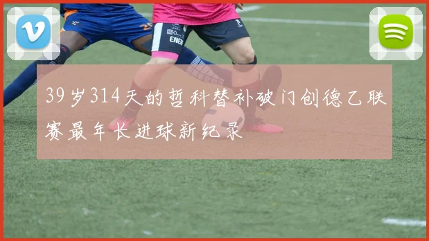 39岁314天的哲科替补破门创德乙联赛最年长进球新纪录