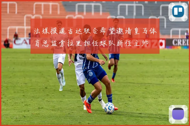 法媒报道吉达联合希望邀请皇马体育总监索拉里担任球队新任主帅