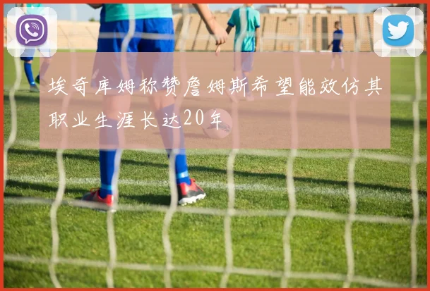埃奇库姆称赞詹姆斯希望能效仿其职业生涯长达20年