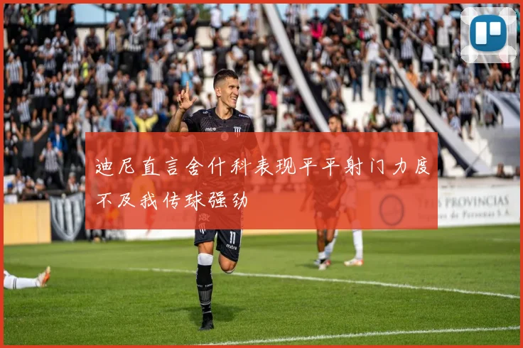 迪尼直言舍什科表现平平射门力度不及我传球强劲