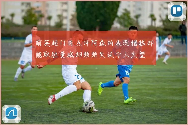前英超门将点评阿森纳表现糟糕却能取胜曼城却频频失误令人失望