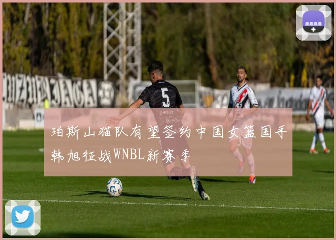 珀斯山猫队有望签约中国女篮国手韩旭征战WNBL新赛季