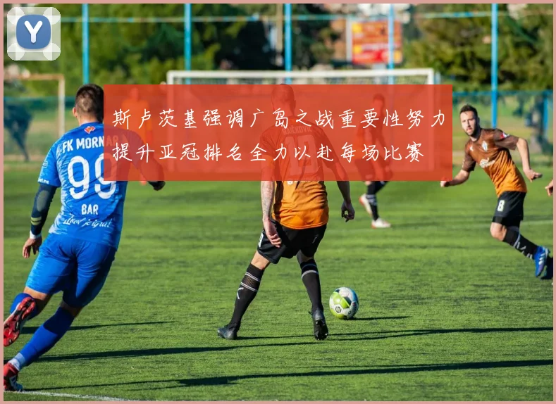 斯卢茨基强调广岛之战重要性努力提升亚冠排名全力以赴每场比赛