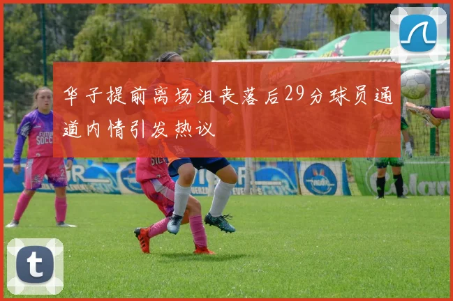 华子提前离场沮丧落后29分球员通道内情引发热议