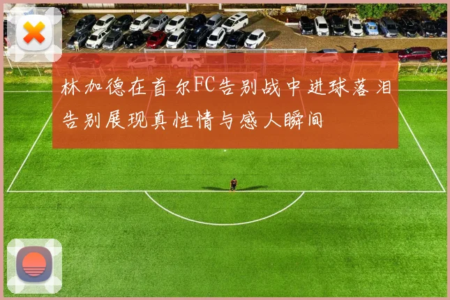 林加德在首尔FC告别战中进球落泪告别展现真性情与感人瞬间