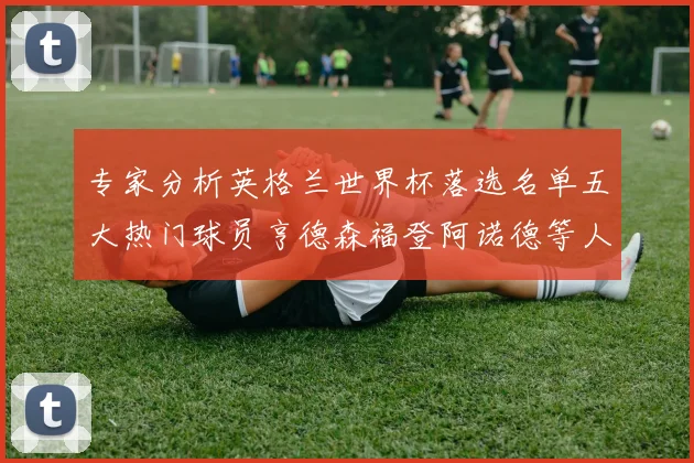 专家分析英格兰世界杯落选名单五大热门球员亨德森福登阿诺德等人引发热议