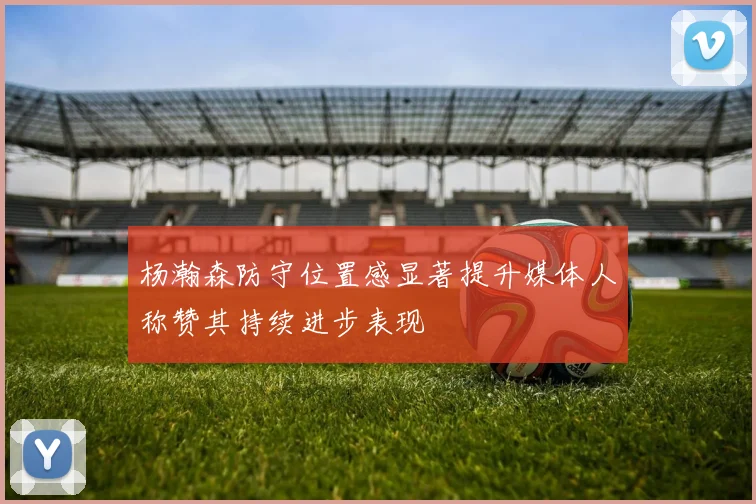 杨瀚森防守位置感显著提升媒体人称赞其持续进步表现