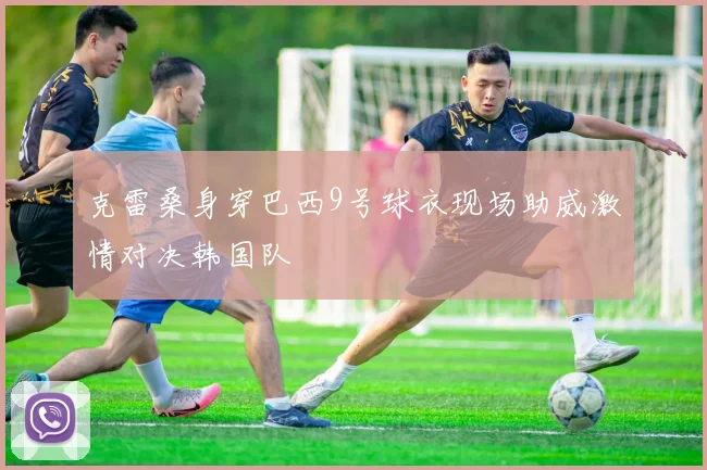 克雷桑身穿巴西9号球衣现场助威激情对决韩国队