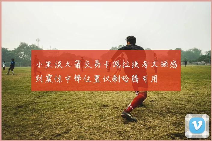小里谈火箭交易卡佩拉换考文顿感到震惊中锋位置仅剩哈腾可用