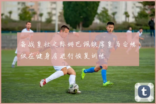 备战皇社之际姆巴佩缺席皇马合练仅在健身房进行恢复训练