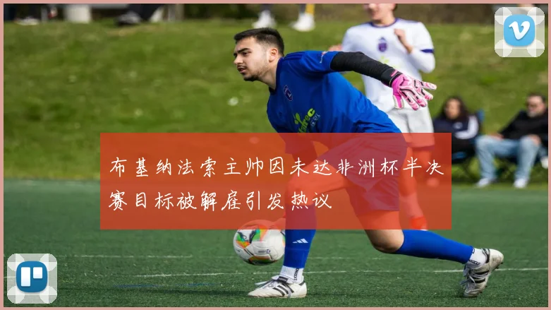 布基纳法索主帅因未达非洲杯半决赛目标被解雇引发热议