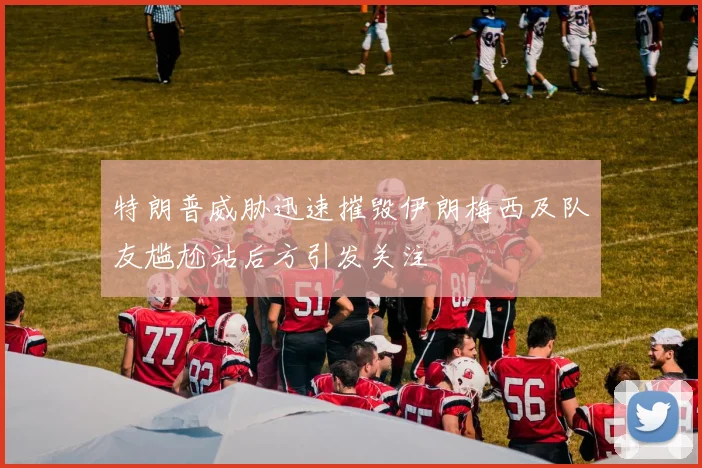 特朗普威胁迅速摧毁伊朗梅西及队友尴尬站后方引发关注