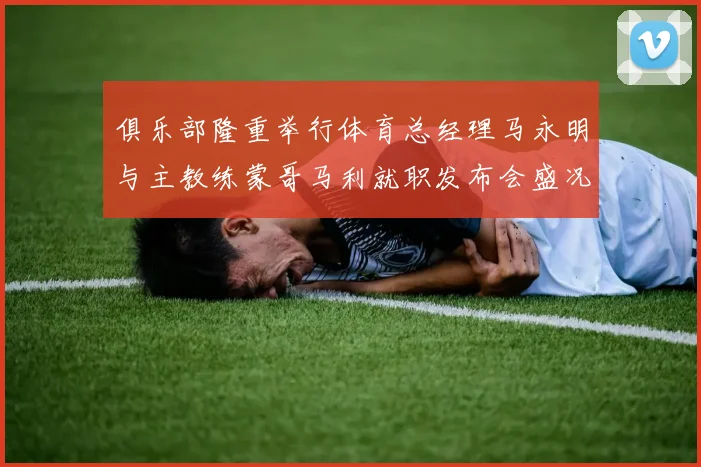 俱乐部隆重举行体育总经理马永明与主教练蒙哥马利就职发布会盛况回顾