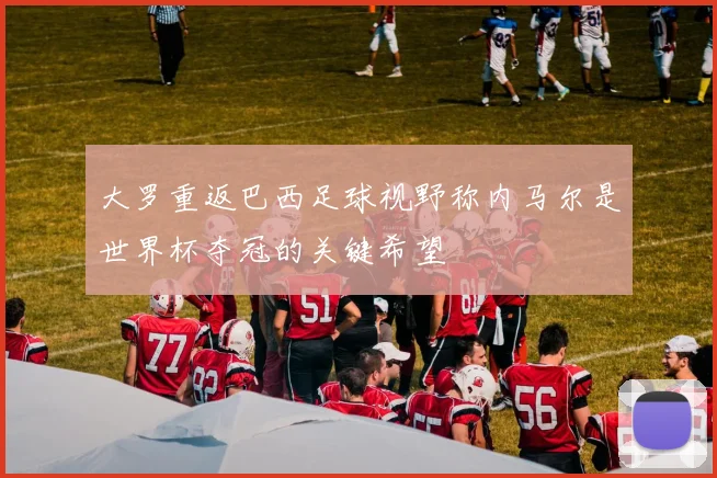 大罗重返巴西足球视野称内马尔是世界杯夺冠的关键希望