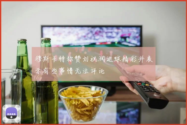 穆斯卡特称赞刘祝润进球精彩并表示有些事情无法评论