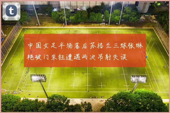 中国女足半场落后苏格兰三球张琳艳破门朱钰遭遇两次吊射失误