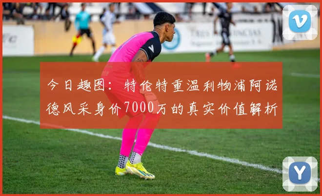 今日趣图：特伦特重温利物浦阿诺德风采身价7000万的真实价值解析