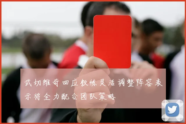 武切维奇回应教练灵活调整阵容表示将全力配合团队策略