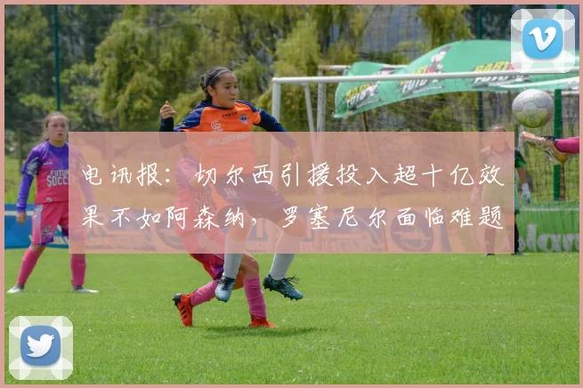 电讯报：切尔西引援投入超十亿效果不如阿森纳，罗塞尼尔面临难题