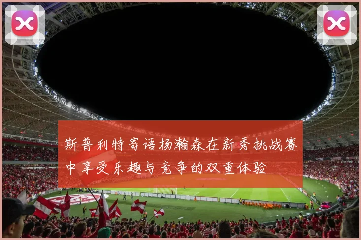 斯普利特寄语杨瀚森在新秀挑战赛中享受乐趣与竞争的双重体验