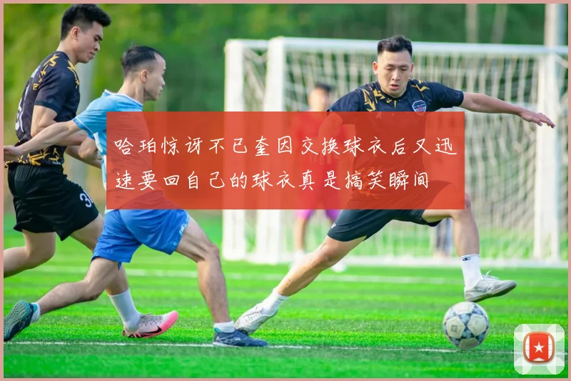 哈珀惊讶不已奎因交换球衣后又迅速要回自己的球衣真是搞笑瞬间