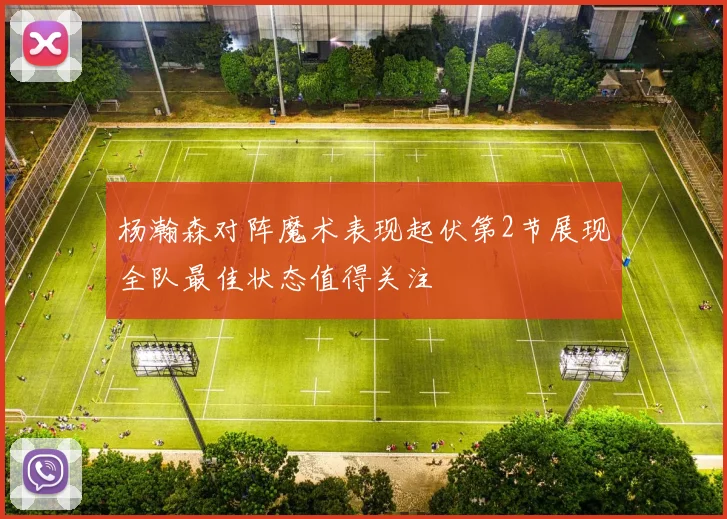 杨瀚森对阵魔术表现起伏第2节展现全队最佳状态值得关注
