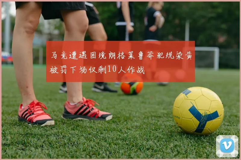 马竞遭遇困境朗格莱鲁莽犯规染黄被罚下场仅剩10人作战