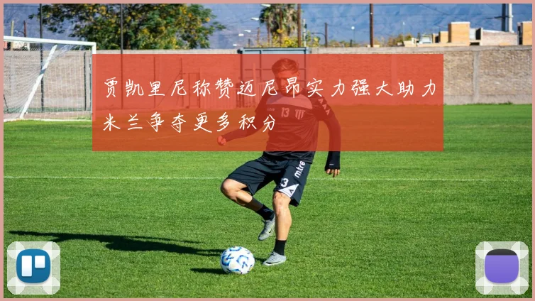 贾凯里尼称赞迈尼昂实力强大助力米兰争夺更多积分