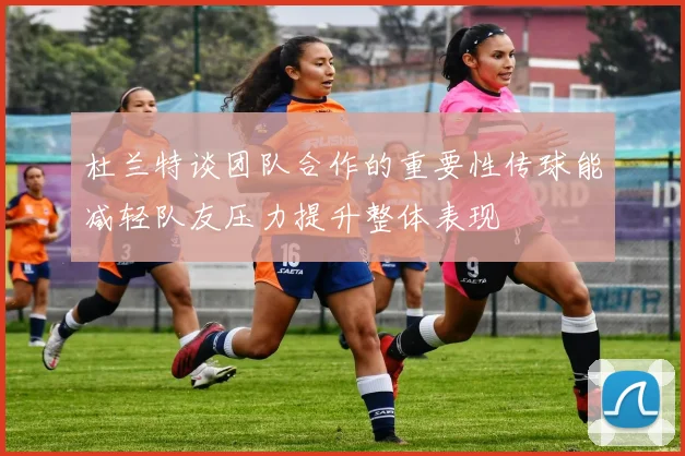 杜兰特谈团队合作的重要性传球能减轻队友压力提升整体表现