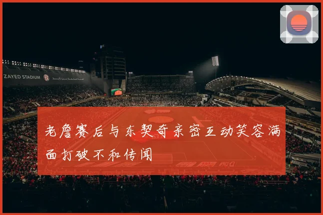 老詹赛后与东契奇亲密互动笑容满面打破不和传闻