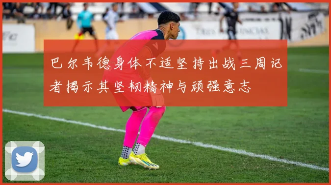 巴尔韦德身体不适坚持出战三周记者揭示其坚韧精神与顽强意志