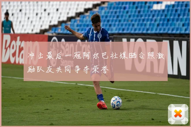 冲击最后一冠阿尔巴社媒晒合照激励队友共同争夺荣誉