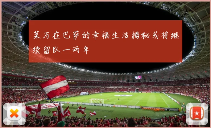 莱万在巴萨的幸福生活揭秘或将继续留队一两年