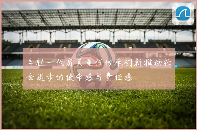 年轻一代肩负重任传承创新推动社会进步的使命感与责任感
