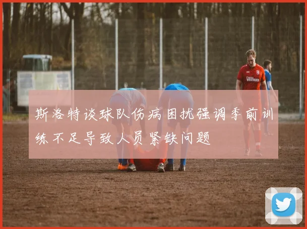 斯洛特谈球队伤病困扰强调季前训练不足导致人员紧缺问题