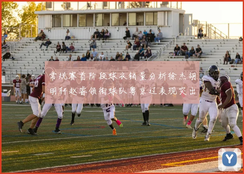 常规赛首阶段球衣销量分析徐杰胡明轩赵睿领衔球队粤京辽表现突出