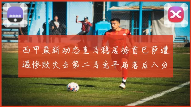 西甲最新动态皇马稳居榜首巴萨遭遇惨败失去第二马竞平局落后八分