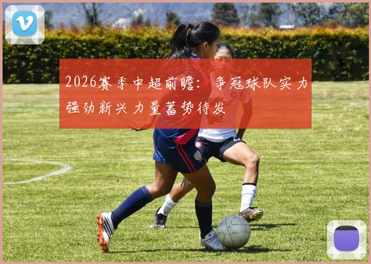 2026赛季中超前瞻：争冠球队实力强劲新兴力量蓄势待发