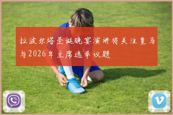 拉波尔塔圣诞晚宴演讲将关注皇马与2026年主席选举议题
