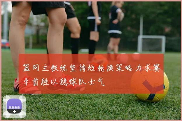 篮网主教练坚持短轮换策略力求赛季首胜以稳球队士气
