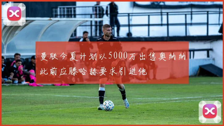 曼联今夏计划以5000万出售奥纳纳此前应滕哈赫要求引进他