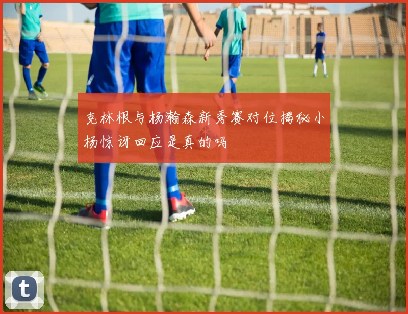 克林根与杨瀚森新秀赛对位揭秘小杨惊讶回应是真的吗