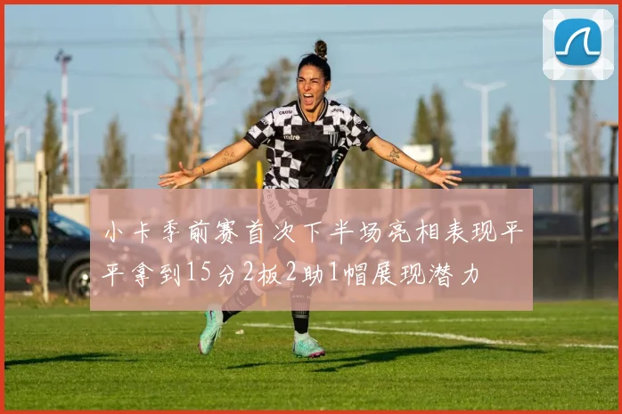 小卡季前赛首次下半场亮相表现平平拿到15分2板2助1帽展现潜力