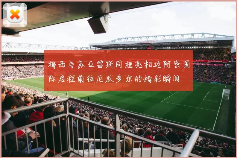 梅西与苏亚雷斯同框亮相迈阿密国际启程前往厄瓜多尔的精彩瞬间