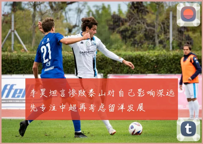 李昊坦言惨败泰山对自己影响深远先专注中超再考虑留洋发展