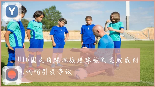 U16国足角球混战进球被判无效裁判未响哨引发争议
